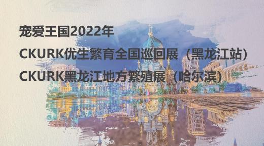 宠爱王国2022年CKURK优生繁育全国巡回展（黑龙江站）、黑龙江地方繁殖展（哈尔滨）报名通知